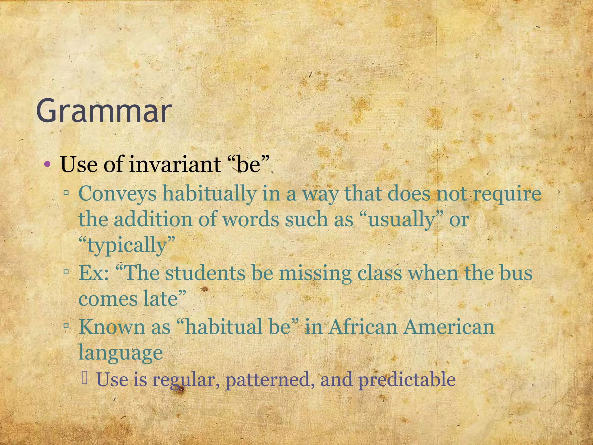 Grammar
• Use of invariant “be”
▫ Conveys habitually in a way that does not require
the addition of words such as “usually” or
“typically”
▫ Ex: “The students be missing class when the bus
comes late”
▫ Known as “habitual be” in African American
language
 Use is regular, patterned, and predictable
 