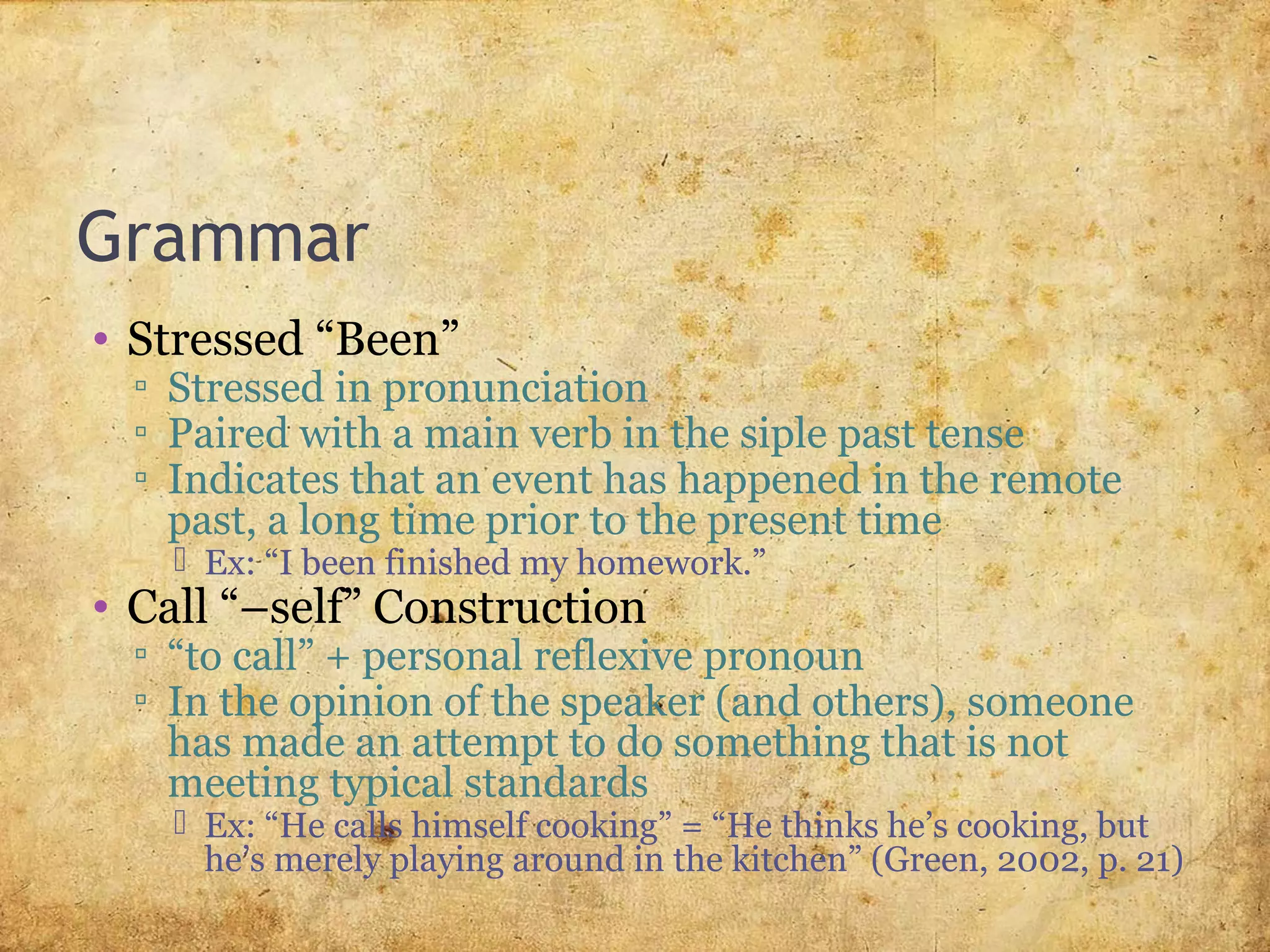 Grammar
• Stressed “Been”
▫ Stressed in pronunciation
▫ Paired with a main verb in the siple past tense
▫ Indicates that an event has happened in the remote
past, a long time prior to the present time
 Ex: “I been finished my homework.”
• Call “–self” Construction
▫ “to call” + personal reflexive pronoun
▫ In the opinion of the speaker (and others), someone
has made an attempt to do something that is not
meeting typical standards
 Ex: “He calls himself cooking” = “He thinks he’s cooking, but
he’s merely playing around in the kitchen” (Green, 2002, p. 21)
 