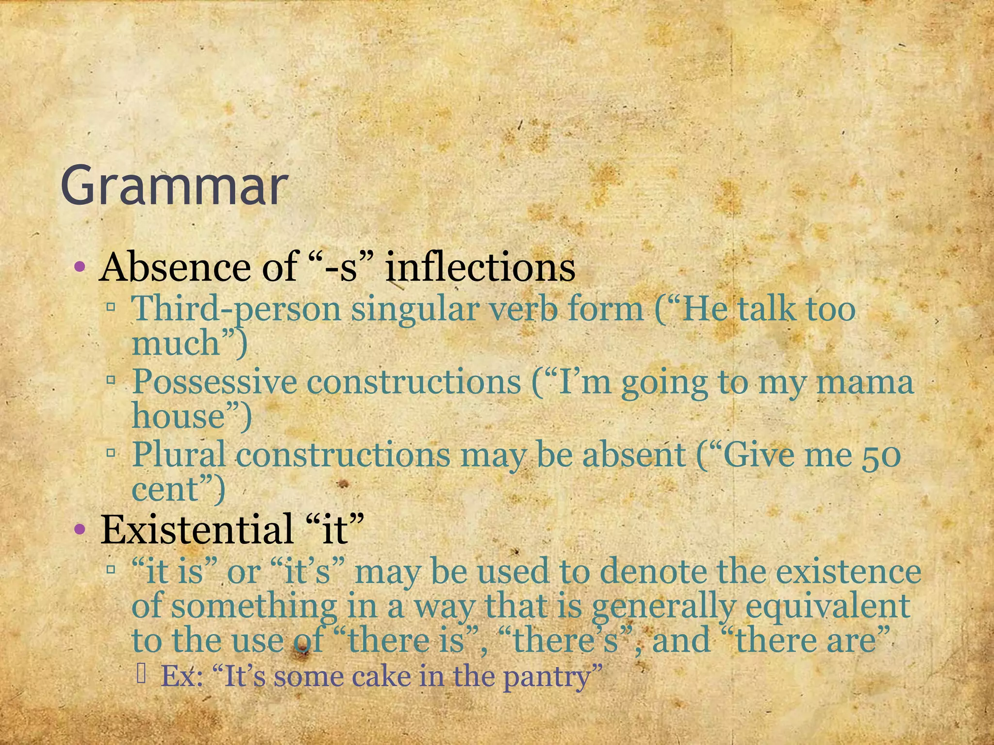 Grammar
• Absence of “-s” inflections
▫ Third-person singular verb form (“He talk too
much”)
▫ Possessive constructions (“I’m going to my mama
house”)
▫ Plural constructions may be absent (“Give me 50
cent”)
• Existential “it”
▫ “it is” or “it’s” may be used to denote the existence
of something in a way that is generally equivalent
to the use of “there is”, “there’s”, and “there are”
 Ex: “It’s some cake in the pantry”
 
