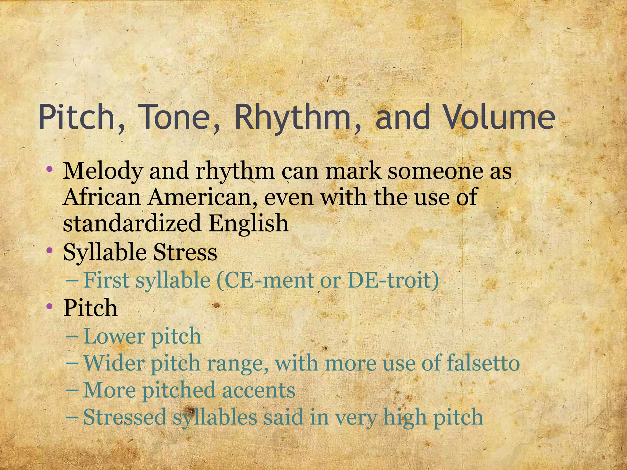 Pitch, Tone, Rhythm, and Volume
• Melody and rhythm can mark someone as
African American, even with the use of
standardized English
• Syllable Stress
– First syllable (CE-ment or DE-troit)
• Pitch
– Lower pitch
– Wider pitch range, with more use of falsetto
– More pitched accents
– Stressed syllables said in very high pitch
 