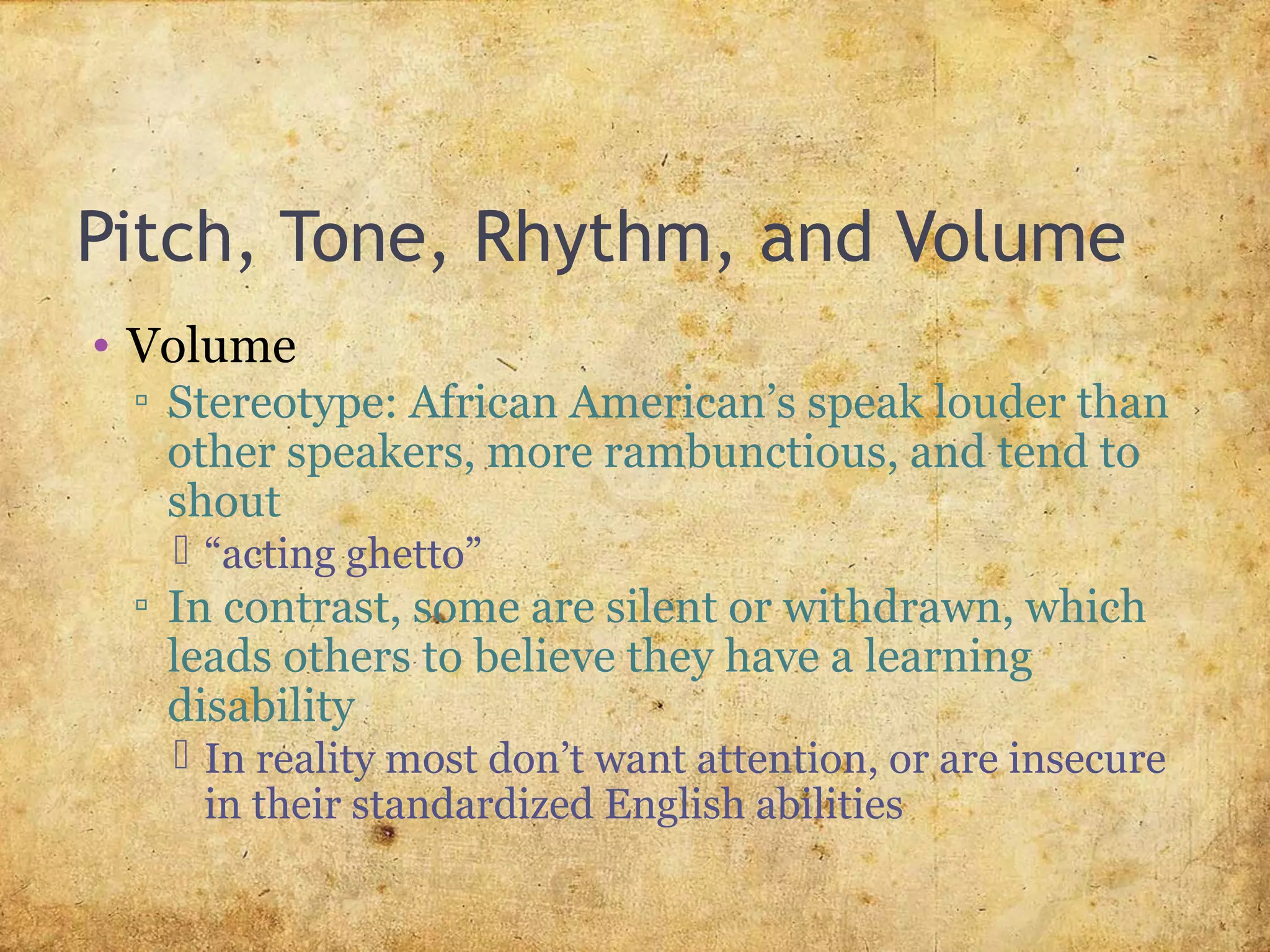 Pitch, Tone, Rhythm, and Volume
• Volume
▫ Stereotype: African American’s speak louder than
other speakers, more rambunctious, and tend to
shout
 “acting ghetto”
▫ In contrast, some are silent or withdrawn, which
leads others to believe they have a learning
disability
 In reality most don’t want attention, or are insecure
in their standardized English abilities
 