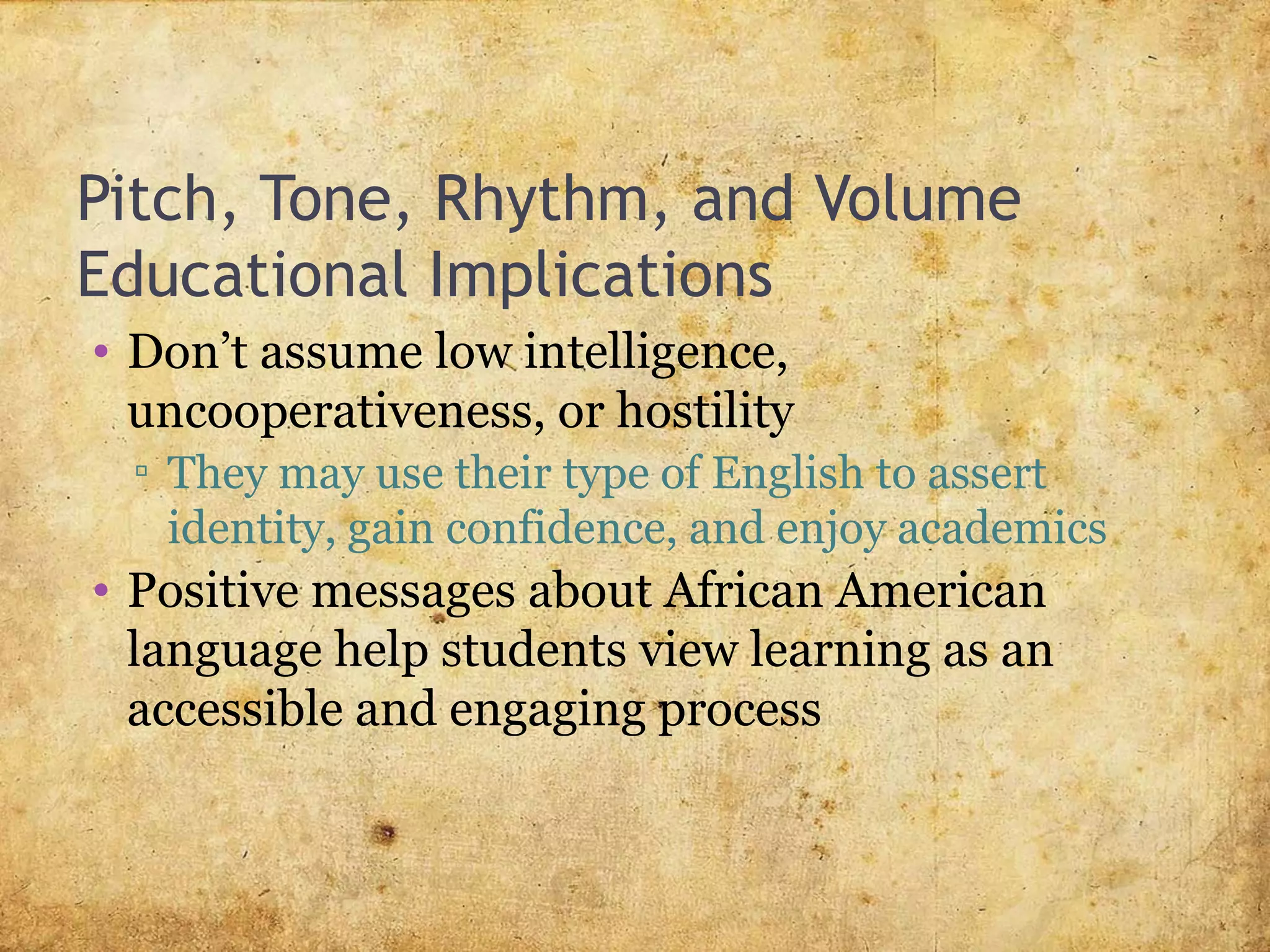 Pitch, Tone, Rhythm, and Volume
Educational Implications
• Don’t assume low intelligence,
uncooperativeness, or hostility
▫ They may use their type of English to assert
identity, gain confidence, and enjoy academics
• Positive messages about African American
language help students view learning as an
accessible and engaging process
 