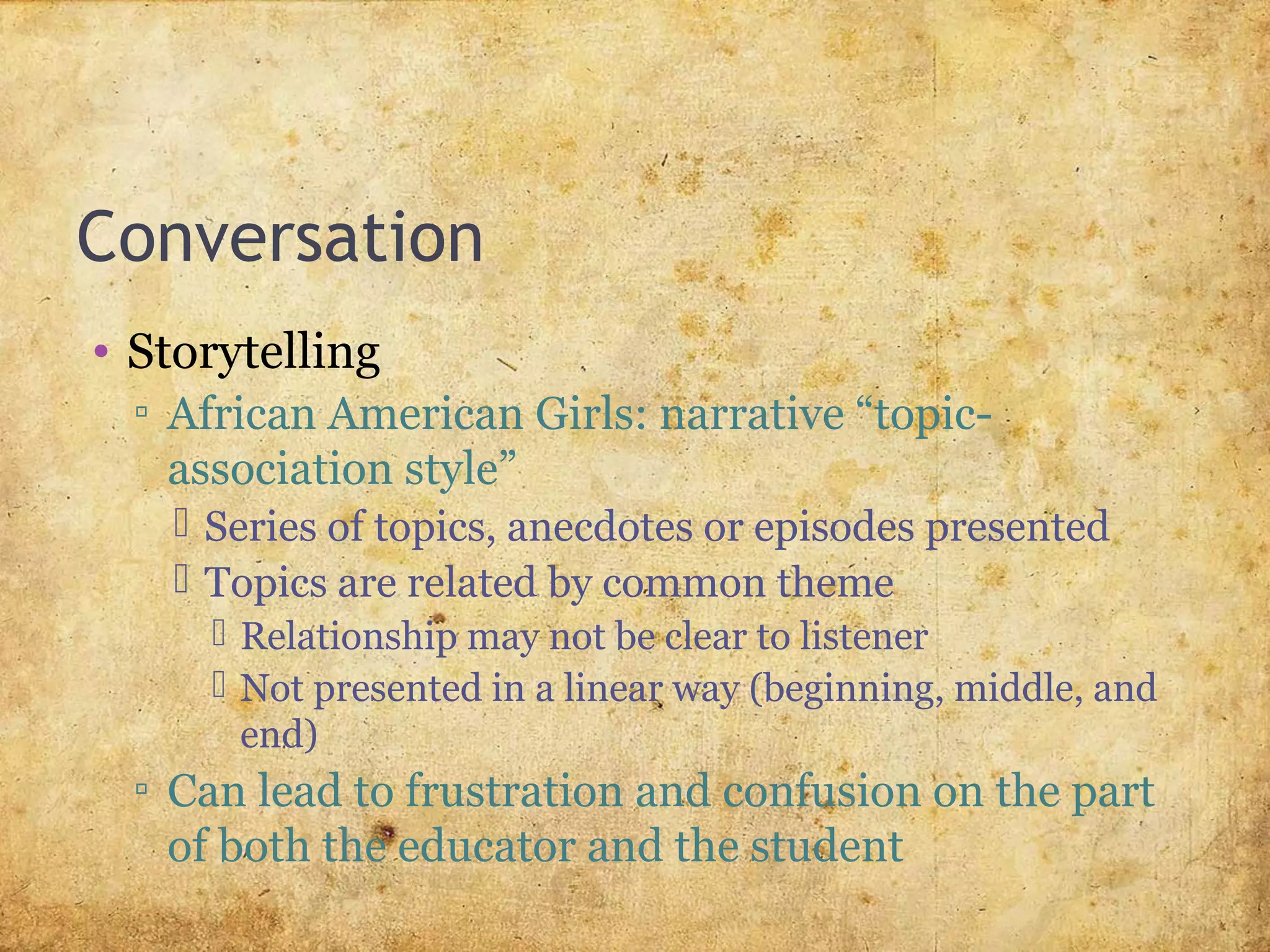 Conversation
• Storytelling
▫ African American Girls: narrative “topic-
association style”
 Series of topics, anecdotes or episodes presented
 Topics are related by common theme
 Relationship may not be clear to listener
 Not presented in a linear way (beginning, middle, and
end)
▫ Can lead to frustration and confusion on the part
of both the educator and the student
 