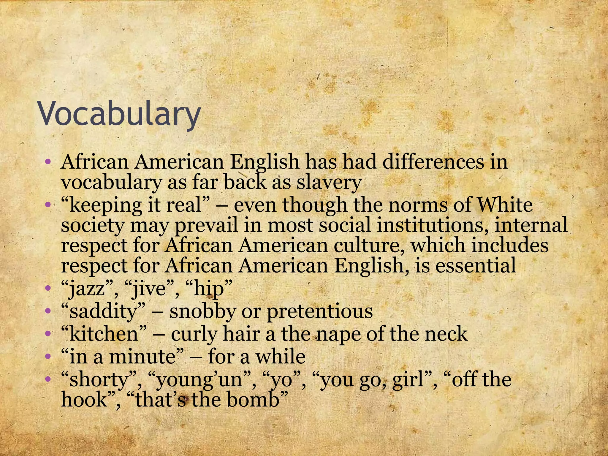 Vocabulary
• African American English has had differences in
vocabulary as far back as slavery
• “keeping it real” – even though the norms of White
society may prevail in most social institutions, internal
respect for African American culture, which includes
respect for African American English, is essential
• “jazz”, “jive”, “hip”
• “saddity” – snobby or pretentious
• “kitchen” – curly hair a the nape of the neck
• “in a minute” – for a while
• “shorty”, “young’un”, “yo”, “you go, girl”, “off the
hook”, “that’s the bomb”
 