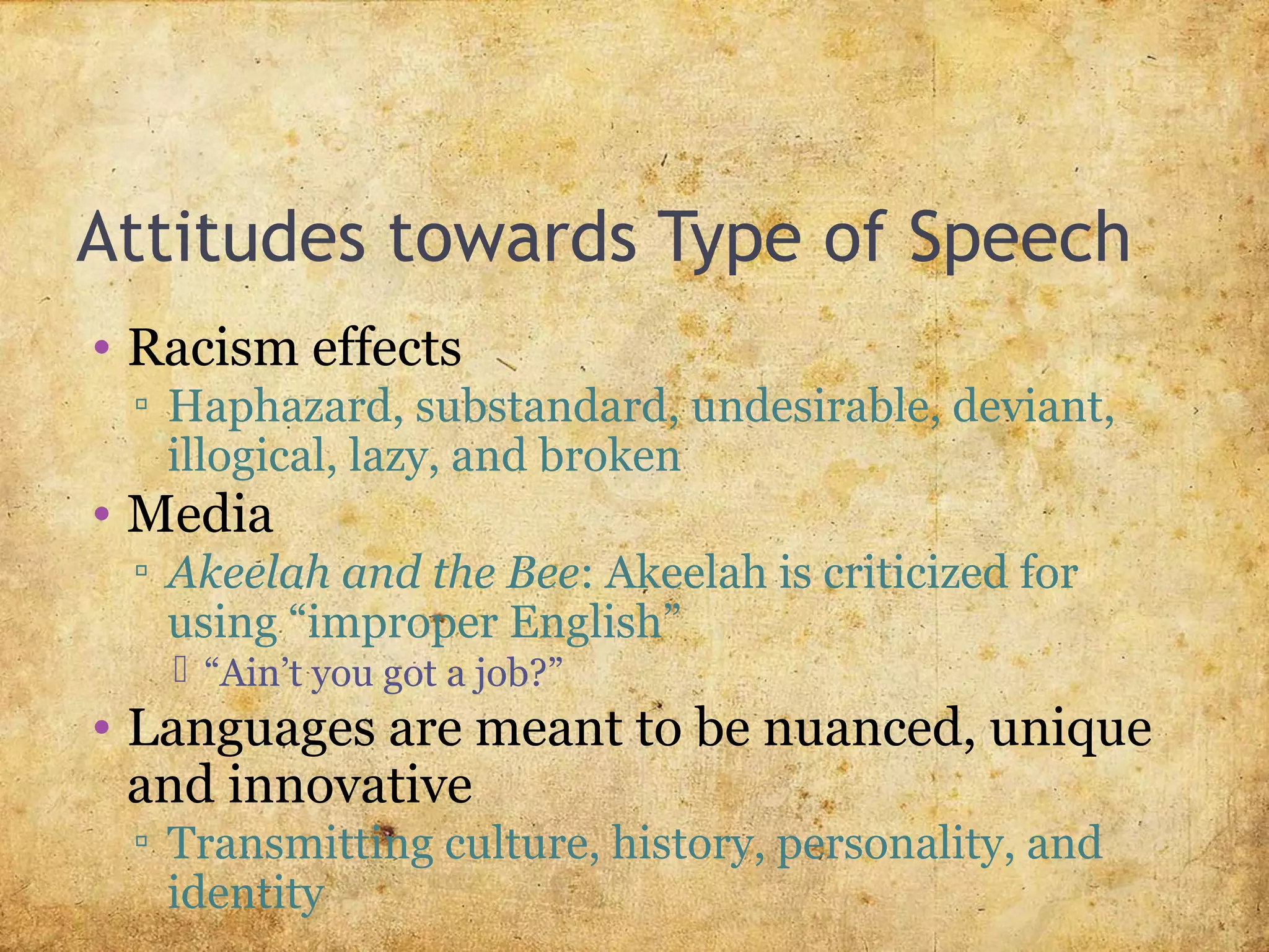 Attitudes towards Type of Speech
• Racism effects
▫ Haphazard, substandard, undesirable, deviant,
illogical, lazy, and broken
• Media
▫ Akeelah and the Bee: Akeelah is criticized for
using “improper English”
 “Ain’t you got a job?”
• Languages are meant to be nuanced, unique
and innovative
▫ Transmitting culture, history, personality, and
identity
 