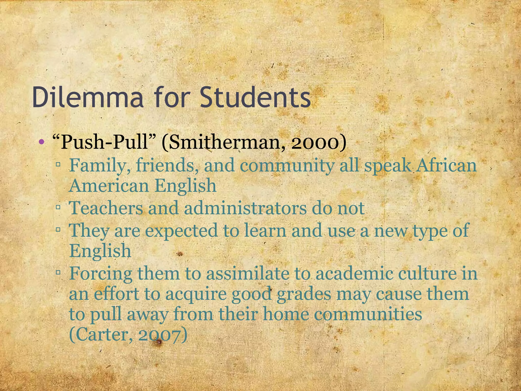 Dilemma for Students
• “Push-Pull” (Smitherman, 2000)
▫ Family, friends, and community all speak African
American English
▫ Teachers and administrators do not
▫ They are expected to learn and use a new type of
English
▫ Forcing them to assimilate to academic culture in
an effort to acquire good grades may cause them
to pull away from their home communities
(Carter, 2007)
 