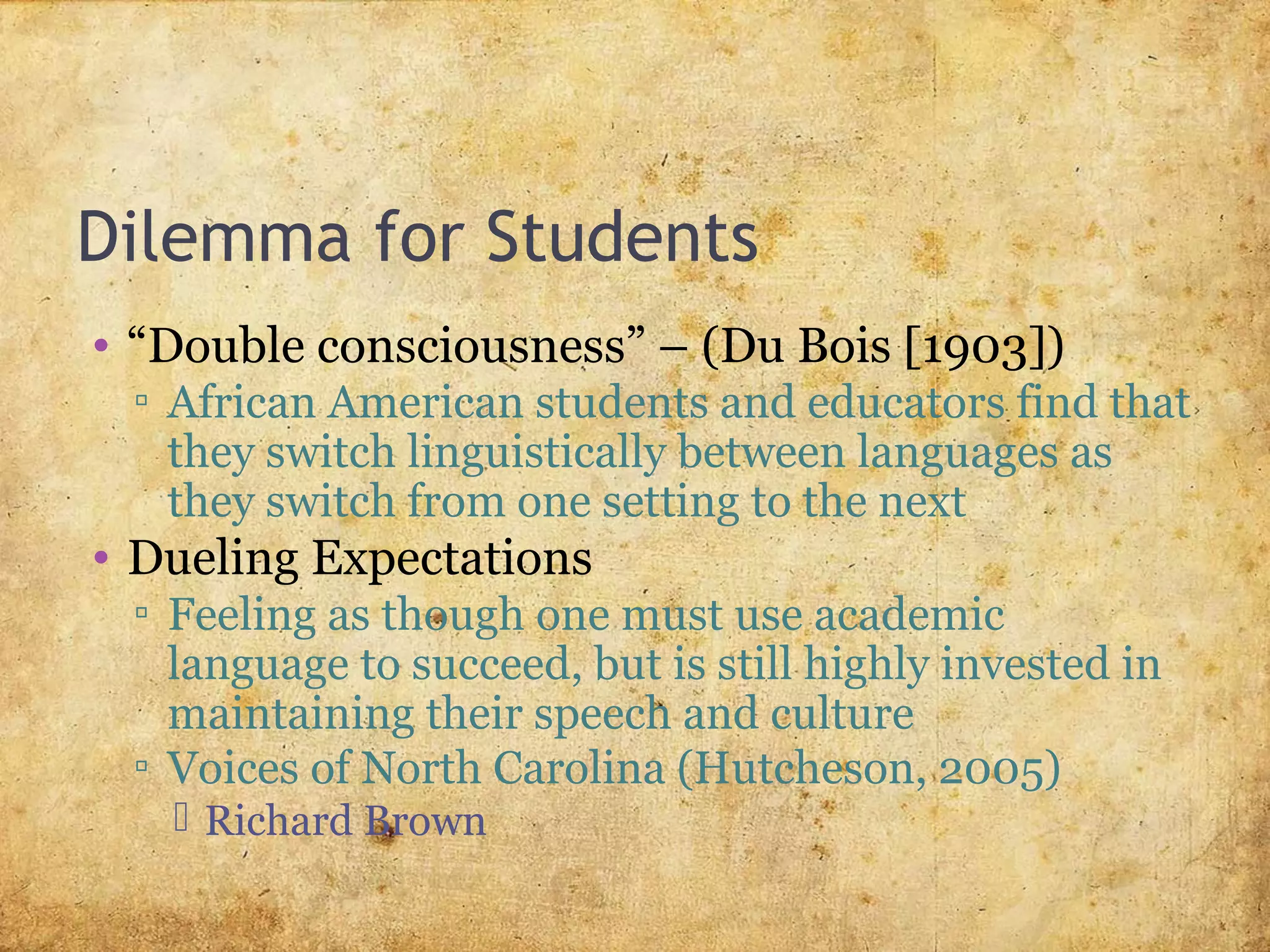 Dilemma for Students
• “Double consciousness” – (Du Bois [1903])
▫ African American students and educators find that
they switch linguistically between languages as
they switch from one setting to the next
• Dueling Expectations
▫ Feeling as though one must use academic
language to succeed, but is still highly invested in
maintaining their speech and culture
▫ Voices of North Carolina (Hutcheson, 2005)
 Richard Brown
 