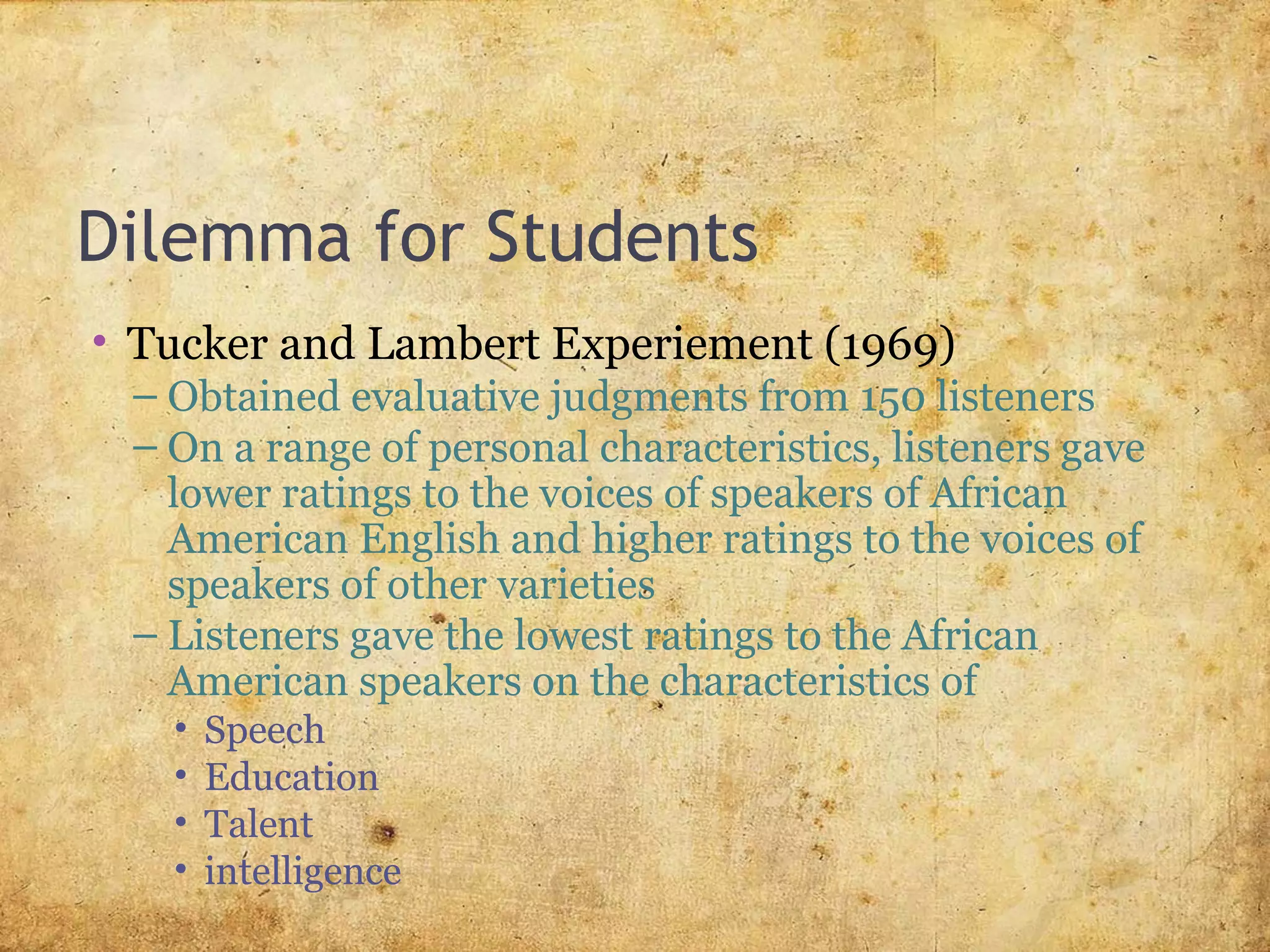 Dilemma for Students
• Tucker and Lambert Experiement (1969)
– Obtained evaluative judgments from 150 listeners
– On a range of personal characteristics, listeners gave
lower ratings to the voices of speakers of African
American English and higher ratings to the voices of
speakers of other varieties
– Listeners gave the lowest ratings to the African
American speakers on the characteristics of
• Speech
• Education
• Talent
• intelligence
 