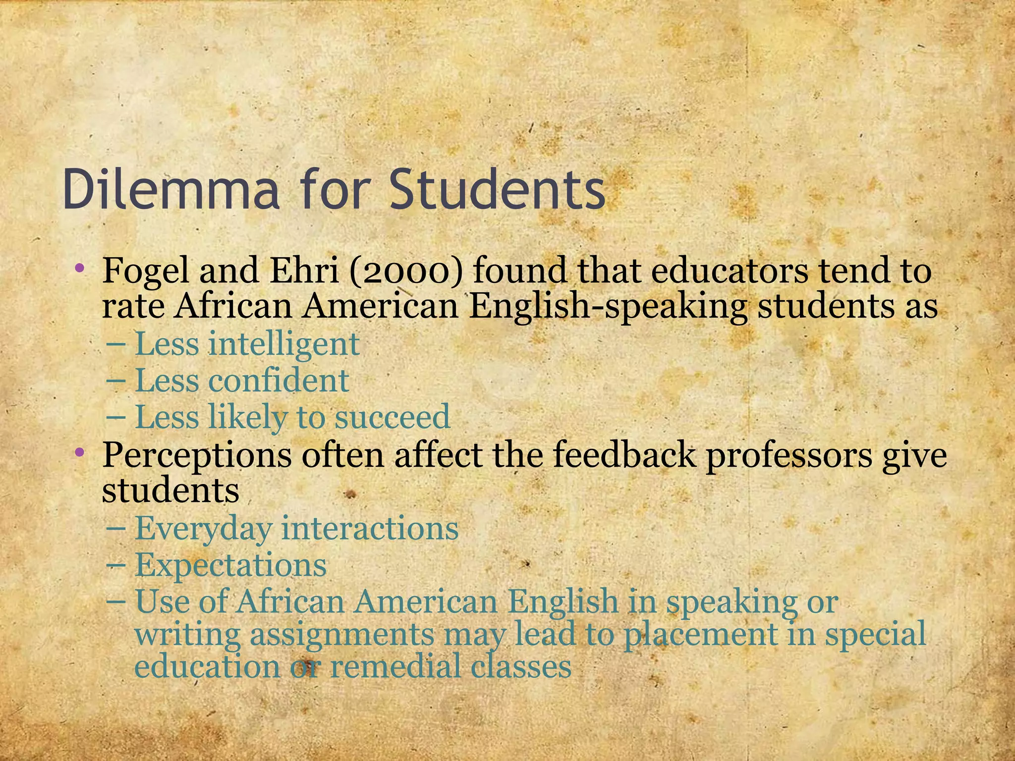 Dilemma for Students
• Fogel and Ehri (2000) found that educators tend to
rate African American English-speaking students as
– Less intelligent
– Less confident
– Less likely to succeed
• Perceptions often affect the feedback professors give
students
– Everyday interactions
– Expectations
– Use of African American English in speaking or
writing assignments may lead to placement in special
education or remedial classes
 