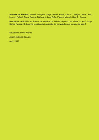 Autores da história: Ismael, Gonçalo, Jorge, Isabel, Filipe, Lara C., Sérgio, Jason, Ana,
Leonor, Rafael, Diana, Beatriz, Bárbara L. Lara Sofia, Paulo e Miguel.- Sala 1 - 5 anos
Ilustração: realizada no âmbito da semana da Leitura aquando da visita do Arqº Jorge
Garcia Pereira. O desenho resultou da interacção do convidado com o grupo da sala 1
Educadora:Isolina Afonso
Jardim Infância da Agra
Abril, 2013
 