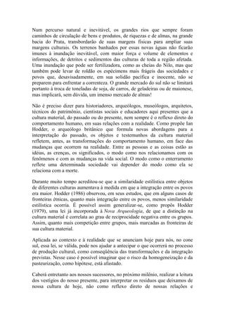 Num percurso natural e inevitável, os grandes rios que sempre foram
caminhos de circulação de bens e produtos, de riquezas e de almas, na grande
bacia do Prata, transbordarão de suas margens físicas para ampliar suas
margens culturais. Os terrenos banhados por essas novas águas não ficarão
imunes à inundação inevitável, com maior força e volume de elementos e
informações, de detritos e sedimentos das culturas de toda a região afetada.
Uma inundação que pode ser fertilizadora, como as cheias do Nilo, mas que
também pode levar de roldão os espécimens mais frágeis das sociedades e
povos que, desavisadamente, em sua solidão pacífica e inocente, não se
preparem para enfrentar a correnteza. O grande mercado do sul não se limitará
portanto à troca de toneladas de soja, de carros, de geladeiras ou de maionese,
mas implicará, sem dúvida, um imenso mercado de almas!
Não é preciso dizer para historiadores, arqueólogos, museólogos, arquitetos,
técnicos do patrimônio, cientistas sociais e educadores aqui presentes que a
cultura material, do passado ou do presente, nem sempre é o reflexo direto do
comportamento humano, em suas relações com a realidade. Como propõe Ian
Hodder, o arqueólogo britânico que formula novas abordagens para a
interpretação do passado, os objetos e testemunhos da cultura material
refletem, antes, as transformações do comportamento humano, em face das
mudanças que ocorrem na realidade. Entre as pessoas e as coisas estão as
idéias, as crenças, os significados, o modo como nos relacionamos com os
fenômenos e com as mudanças na vida social. O modo como o enterramento
reflete uma determinada sociedade vai depender do modo como ela se
relaciona com a morte.
Durante muito tempo acreditou-se que a similaridade estilística entre objetos
de diferentes culturas aumentava à medida em que a integração entre os povos
era maior. Hodder (1986) observou, em seus estudos, que em alguns casos de
fronteiras étnicas, quanto mais integração entre os povos, menos similaridade
estilística ocorria. É possível assim generalizar-se, como propôs Hodder
(1979), uma lei já incorporada à Nova Arqueologia, de que a distinção na
cultura material é correlata ao grau de reciprocidade negativa entre os grupos.
Assim, quanto mais competição entre grupos, mais marcadas as fronteiras de
sua cultura material.
Aplicada ao contexto e à realidade que se anunciam hoje para nós, no cone
sul, essa lei, se válida, pode nos ajudar a antecipar o que ocorrerá no processo
de produção cultural, como conseqüência das transformações e da integração
previstas. Nesse caso é possível imaginar que o risco da homogeneização e da
pasteurização, como hipótese, está afastado.
Caberá entretanto aos nossos sucessores, no próximo milênio, realizar a leitura
dos vestígios do nosso presente, para interpretar os resíduos que deixamos de
nossa cultura de hoje, não como reflexo direto de nossas relações e

 