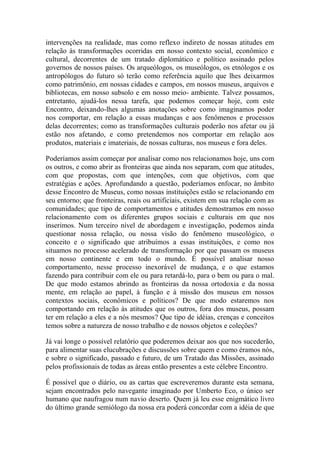intervenções na realidade, mas como reflexo indireto de nossas atitudes em
relação às transformações ocorridas em nosso contexto social, econômico e
cultural, decorrentes de um tratado diplomático e político assinado pelos
governos de nossos países. Os arqueólogos, os museólogos, os etnólogos e os
antropólogos do futuro só terão como referência aquilo que lhes deixarmos
como patrimônio, em nossas cidades e campos, em nossos museus, arquivos e
bibliotecas, em nosso subsolo e em nosso meio- ambiente. Talvez possamos,
entretanto, ajudá-los nessa tarefa, que podemos começar hoje, com este
Encontro, deixando-lhes algumas anotações sobre como imaginamos poder
nos comportar, em relação a essas mudanças e aos fenômenos e processos
delas decorrentes; como as transformações culturais poderão nos afetar ou já
estão nos afetando, e como pretendemos nos comportar em relação aos
produtos, materiais e imateriais, de nossas culturas, nos museus e fora deles.
Poderíamos assim começar por analisar como nos relacionamos hoje, uns com
os outros, e como abrir as fronteiras que ainda nos separam, com que atitudes,
com que propostas, com que intenções, com que objetivos, com que
estratégias e ações. Aprofundando a questão, poderíamos enfocar, no âmbito
desse Encontro de Museus, como nossas instituições estão se relacionando em
seu entorno; que fronteiras, reais ou artificiais, existem em sua relação com as
comunidades; que tipo de comportamentos e atitudes demostramos em nosso
relacionamento com os diferentes grupos sociais e culturais em que nos
inserimos. Num terceiro nível de abordagem e investigação, podemos ainda
questionar nossa relação, ou nossa visão do fenômeno museológico, o
conceito e o significado que atribuímos a essas instituições, e como nos
situamos no processo acelerado de transformação por que passam os museus
em nosso continente e em todo o mundo. É possível analisar nosso
comportamento, nesse processo inexorável de mudança, e o que estamos
fazendo para contribuir com ele ou para retardá-lo, para o bem ou para o mal.
De que modo estamos abrindo as fronteiras da nossa ortodoxia e da nossa
mente, em relação ao papel, à função e à missão dos museus em nossos
contextos sociais, econômicos e políticos? De que modo estaremos nos
comportando em relação às atitudes que os outros, fora dos museus, possam
ter em relação a eles e a nós mesmos? Que tipo de idéias, crenças e conceitos
temos sobre a natureza de nosso trabalho e de nossos objetos e coleções?
Já vai longe o possível relatório que poderemos deixar aos que nos sucederão,
para alimentar suas elucubrações e discussões sobre quem e como éramos nós,
e sobre o significado, passado e futuro, de um Tratado das Missões, assinado
pelos profissionais de todas as áreas então presentes a este célebre Encontro.
É possível que o diário, ou as cartas que escreveremos durante esta semana,
sejam encontrados pelo navegante imaginado por Umberto Eco, o único ser
humano que naufragou num navio deserto. Quem já leu esse enigmático livro
do último grande semiólogo da nossa era poderá concordar com a idéia de que

 