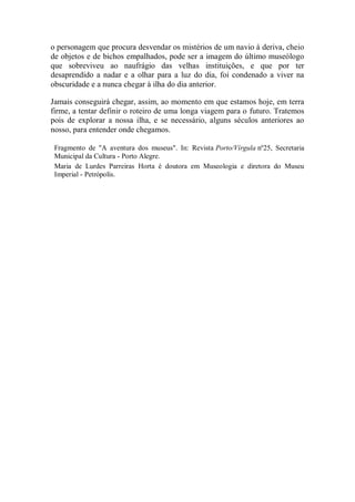 o personagem que procura desvendar os mistérios de um navio à deriva, cheio
de objetos e de bichos empalhados, pode ser a imagem do último museólogo
que sobreviveu ao naufrágio das velhas instituições, e que por ter
desaprendido a nadar e a olhar para a luz do dia, foi condenado a viver na
obscuridade e a nunca chegar à ilha do dia anterior.
Jamais conseguirá chegar, assim, ao momento em que estamos hoje, em terra
firme, a tentar definir o roteiro de uma longa viagem para o futuro. Tratemos
pois de explorar a nossa ilha, e se necessário, alguns séculos anteriores ao
nosso, para entender onde chegamos.
Fragmento de "A aventura dos museus". In: Revista Porto/Vírgula nº25, Secretaria
Municipal da Cultura - Porto Alegre.
Maria de Lurdes Parreiras Horta é doutora em Museologia e diretora do Museu
Imperial - Petrópolis.

 