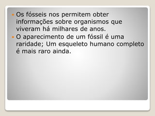  Os fósseis nos permitem obter
informações sobre organismos que
viveram há milhares de anos.
 O aparecimento de um fóssil é uma
raridade; Um esqueleto humano completo
é mais raro ainda.
 