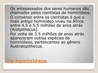 Os hominídeos
 Os antepassados dos seres humanos são
chamados pelos cientistas de hominídeos.
 O consenso entre os cientistas é que o
mais antigo hominídeo viveu na África
entre 4.5 e 5.5 milhões de anos atrás
[Ardipithecus].
 Por volta de 3.5 milhões de anos atrás
apareceram outras espécies de
hominídeos, pertencentes ao gênero
Australopithecus.
 