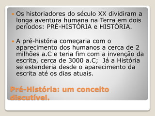 Pré-História: um conceito
discutível.
 Os historiadores do século XX dividiram a
longa aventura humana na Terra em dois
períodos: PRÉ-HISTÓRIA e HISTÓRIA.
 A pré-história começaria com o
aparecimento dos humanos a cerca de 2
milhões a.C e teria fim com a invenção da
escrita, cerca de 3000 a.C; Já a História
se estenderia desde o aparecimento da
escrita até os dias atuais.
 