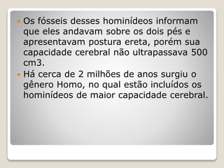  Os fósseis desses hominídeos informam
que eles andavam sobre os dois pés e
apresentavam postura ereta, porém sua
capacidade cerebral não ultrapassava 500
cm3.
 Há cerca de 2 milhões de anos surgiu o
gênero Homo, no qual estão incluídos os
hominídeos de maior capacidade cerebral.
 