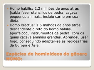 Espécies de hominídeos do gênero
HOMO:
 Homo habilis: 2,2 milhões de anos atrás
[sabia fazer utensílios de pedra, caçava
pequenos animais, incluiu carne em sua
dieta.
 Homo erectus: 1.5 milhões de anos atrás,
descendente direto do homo habilis,
aperfeiçoou instrumentos de pedra, com os
quais caçava animais grandes. Aprendeu usar
fogo, conseguindo adaptar-se as regiões frias
da Europa e Ásia.
 