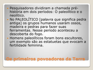 Os primeiros povoadores da Terra
 Pesquisadores dividiram a chamada pré-
história em dois períodos: O paleolítico e o
neolítico.
 No PALEOLÍTICO [palavra que significa pedra
antiga] os grupos humanos usaram ossos,
madeira e pedras para fazer suas
ferramentas. Nesse período aconteceu a
descoberta do fogo.
 Homens paleolíticos foram bons escultores,
um exemplo são as estatuetas que evocam a
fertilidade feminina.
 