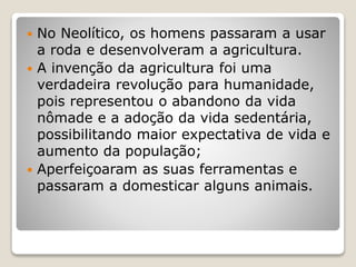  No Neolítico, os homens passaram a usar
a roda e desenvolveram a agricultura.
 A invenção da agricultura foi uma
verdadeira revolução para humanidade,
pois representou o abandono da vida
nômade e a adoção da vida sedentária,
possibilitando maior expectativa de vida e
aumento da população;
 Aperfeiçoaram as suas ferramentas e
passaram a domesticar alguns animais.
 