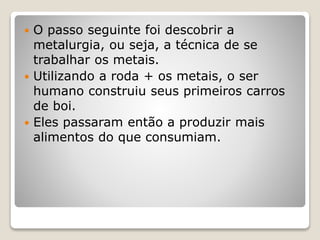  O passo seguinte foi descobrir a
metalurgia, ou seja, a técnica de se
trabalhar os metais.
 Utilizando a roda + os metais, o ser
humano construiu seus primeiros carros
de boi.
 Eles passaram então a produzir mais
alimentos do que consumiam.
 