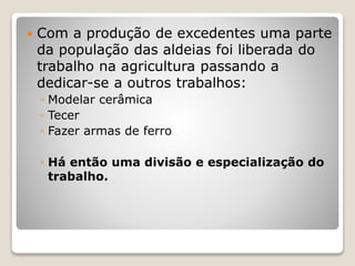  Com a produção de excedentes uma parte
da população das aldeias foi liberada do
trabalho na agricultura passando a
dedicar-se a outros trabalhos:
◦ Modelar cerâmica
◦ Tecer
◦ Fazer armas de ferro
◦ Há então uma divisão e especialização do
trabalho.
 