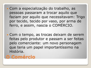 O Comércio
 Com a especialização do trabalho, as
pessoas passaram a trocar aquilo que
faziam por aquilo que necessitavam: Trigo
por tecido, tecido por vaso, por arma de
ferro, e assim, nascia o COMÉRCIO.
 Com o tempo, as trocas deixam de serem
feitas pelo produtor e passam a ser feitas
pelo comerciante: um novo personagem
que teria um papel importantíssimo na
História.
 