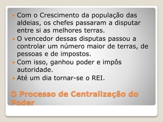 O Processo de Centralização do
Poder
 Com o Crescimento da população das
aldeias, os chefes passaram a disputar
entre si as melhores terras.
 O vencedor dessas disputas passou a
controlar um número maior de terras, de
pessoas e de impostos.
 Com isso, ganhou poder e impôs
autoridade.
 Até um dia tornar-se o REI.
 