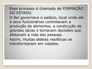  Esse processo é chamado de FORMAÇÃO
DO ESTADO.
 O Rei governava o palácio, local onde ele
e seus funcionários controlavam a
produção de alimentos, a construção de
grandes obras e tomavam decisões que
afetavam a vida das pessoas.
 Assim, muitas aldeias neolíticas se
transformaram em cidades.
 