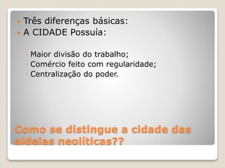 Como se distingue a cidade das
aldeias neolíticas??
 Três diferenças básicas:
 A CIDADE Possuía:
◦ Maior divisão do trabalho;
◦ Comércio feito com regularidade;
◦ Centralização do poder.
 