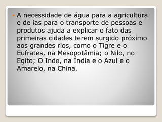  A necessidade de água para a agricultura
e de ias para o transporte de pessoas e
produtos ajuda a explicar o fato das
primeiras cidades terem surgido próximo
aos grandes rios, como o Tigre e o
Eufrates, na Mesopotâmia; o Nilo, no
Egito; O Indo, na Índia e o Azul e o
Amarelo, na China.
 