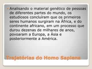 Trajetórias do Homo Sapiens
 Analisando o material genético de pessoas
de diferentes partes do mundo, os
estudiosos concluíram que os primeiros
seres humanos surgiram na Àfrica, e do
continente africano, em um processo que
durou dezenas de milhares de anos,
povoaram a Europa, a Ásia e
posteriormente a América.
 