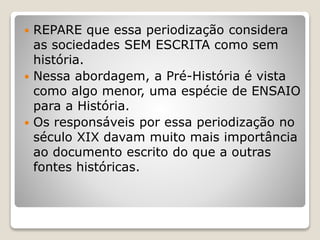  REPARE que essa periodização considera
as sociedades SEM ESCRITA como sem
história.
 Nessa abordagem, a Pré-História é vista
como algo menor, uma espécie de ENSAIO
para a História.
 Os responsáveis por essa periodização no
século XIX davam muito mais importância
ao documento escrito do que a outras
fontes históricas.
 