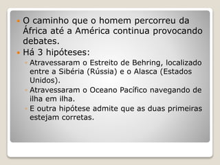  O caminho que o homem percorreu da
África até a América continua provocando
debates.
 Há 3 hipóteses:
◦ Atravessaram o Estreito de Behring, localizado
entre a Sibéria (Rússia) e o Alasca (Estados
Unidos).
◦ Atravessaram o Oceano Pacífico navegando de
ilha em ilha.
◦ E outra hipótese admite que as duas primeiras
estejam corretas.
 