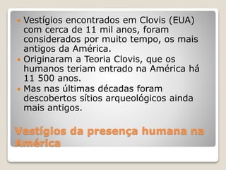 Vestígios da presença humana na
América
 Vestígios encontrados em Clovis (EUA)
com cerca de 11 mil anos, foram
considerados por muito tempo, os mais
antigos da América.
 Originaram a Teoria Clovis, que os
humanos teriam entrado na América há
11 500 anos.
 Mas nas últimas décadas foram
descobertos sítios arqueológicos ainda
mais antigos.
 