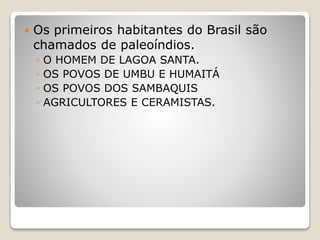  Os primeiros habitantes do Brasil são
chamados de paleoíndios.
◦ O HOMEM DE LAGOA SANTA.
◦ OS POVOS DE UMBU E HUMAITÁ
◦ OS POVOS DOS SAMBAQUIS
◦ AGRICULTORES E CERAMISTAS.
 