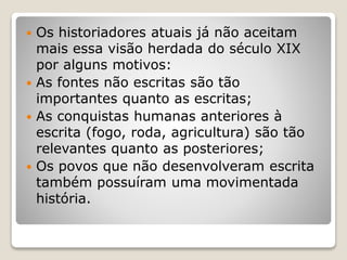  Os historiadores atuais já não aceitam
mais essa visão herdada do século XIX
por alguns motivos:
 As fontes não escritas são tão
importantes quanto as escritas;
 As conquistas humanas anteriores à
escrita (fogo, roda, agricultura) são tão
relevantes quanto as posteriores;
 Os povos que não desenvolveram escrita
também possuíram uma movimentada
história.
 