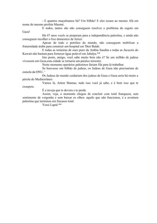 - E quantos muçulmanos há? Um bilhão! E eles rezam ao mesmo Alá em
nome do mesmo profeta Maomé.
E todos, tantos são não conseguem resolver o problema do esgoto em
Gaza!
Há 47 anos vocês se preparam para a independência palestina, e ainda não
conseguem recolher o lixo domestico de Jericó.
Apesar de todo o petróleo do mundo, não conseguem mobilizar a
fraternidade árabe para construir um hospital em 'Deir Balah.
E todas as torneiras de ouro puro da Arábia Saudita e todas as Jacuzzis do
Kuwait não bastam para fornecer água potável em Jabalya.**
Isto posto, amigo, você sabe muito bem não é? Se um milhão de judeus
vivessem em Gaza,esta cidade se tornaria um paraíso terrestre.
Neste momento operários palestinos fariam fila para lá trabalhar.
Se houvesse um bilhão de judeus, os Judeus de Gaza não precisariam de
esmola da ONU. '
Os Judeus do mundo cuidariam dos judeus de Gaza e Gaza seria há muito a
pérola do Mediterrâneo.
Vamos lá, Anton Shamas, tudo isso você já sabe, e é bem isso que te
exaspera.
É a inveja que te devora e te perde.
Assim, veja, o momento chegou de concluir com total franqueza, sem
sentimento de vergonha e sem baixar os olhos: aquilo que não funcionou, é a aventura
palestina que terminou em fracasso total.
Yossi Lapid **
 