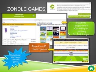 ZONDLE GAMES 
More than 60 
reward games 
Maximize 
Engagement 
Ownership of 
Learning 
On Task Longer 
Students can 
also design 
their own 
games 
 