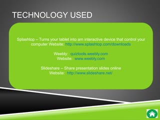 TECHNOLOGY USED 
Splashtop – Turns your tablet into am interactive device that control your 
computer Website: http://www.splashtop.com/downloads 
Weebly: quiztools.weebly.com 
Website: www.weebly.com 
Slideshare – Share presentation slides online 
Website: http://www.slideshare.net/ 
