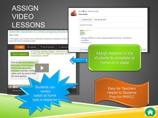 ASSIGN 
VIDEO 
LESSONS 
Assign lessons to the 
students to complete at 
home or in class 
Students can 
review 
watch at home 
type a response 
Easy for Teachers 
Helpful to Students 
Prep for PARCC 
 