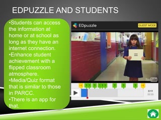 EDPUZZLE AND STUDENTS 
•Students can access 
the information at 
home or at school as 
long as they have an 
internet connection. 
•Enhance student 
achievement with a 
flipped classroom 
atmosphere. 
•Media/Quiz format 
that is similar to those 
in PARCC. 
•There is an app for 
that. 
 