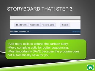 STORYBOARD THAT! STEP 3 
•Add more cells to extend the cartoon story. 
•Move complete cells for better sequencing. 
•Most importantly SAVE because the program does 
not automatically save for you. 
 