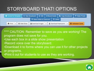 STORYBOARD THAT! OPTIONS 
**** CAUTION: Remember to save as you are working! The 
program does not save for you. 
•Use each box in a slide show presentation 
•Record voice over the storyboard. 
•Download it to forms where you can use it for other projects 
or programs. 
•Print it out for students to use as they are working. 
 