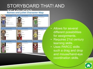 STORYBOARD THAT! AND 
TEACHERS 
• Allows for several 
different possibilities 
for assignments. 
• Requires 21st century 
learning skills. 
• Uses PARCC skills 
such a drag and drop 
and mouse/hand-eye 
coordination skills. 
 