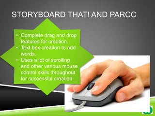 STORYBOARD THAT! AND PARCC 
• Complete drag and drop 
features for creation. 
• Text box creation to add 
words. 
• Uses a lot of scrolling 
and other various mouse 
control skills throughout 
for successful creation. 
 