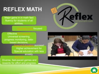 REFLEX MATH 
Major gains in in math fact 
fluency for students of all 
abilities. 
Common Core focused 
Effective RTI support 
Universal screening, 
progress monitoring, data-based 
decisions. 
Special Education success! 
Higher achievement for 
Special education with less 
It’s Fun! 
anxiety. 
Diverse, fast-paced games and 
rewards for effort and progress. 
 