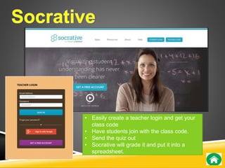 • Easily create a teacher login and get your 
class code 
• Have students join with the class code. 
• Send the quiz out 
• Socrative will grade it and put it into a 
spreadsheet. 
 