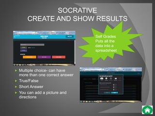 SOCRATIVE 
CREATE AND SHOW RESULTS 
 Multiple choice- can have 
more than one correct answer 
 True/False 
 Short Answer 
 You can add a picture and 
directions 
Self Grades 
Puts all the 
data into a 
spreadsheet 
 