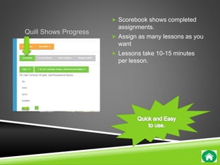 Quill Shows Progress 
 Scorebook shows completed 
assignments. 
 Assign as many lessons as you 
want 
 Lessons take 10-15 minutes 
per lesson. 
 
